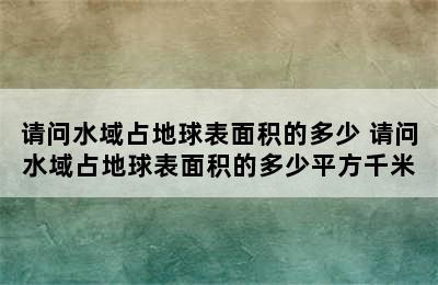 请问水域占地球表面积的多少 请问水域占地球表面积的多少平方千米